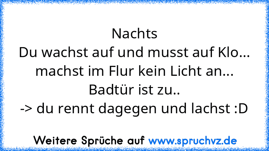 Nachts
Du wachst auf und musst auf Klo...
machst im Flur kein Licht an...
Badtür ist zu..
-> du rennt dagegen und lachst :D