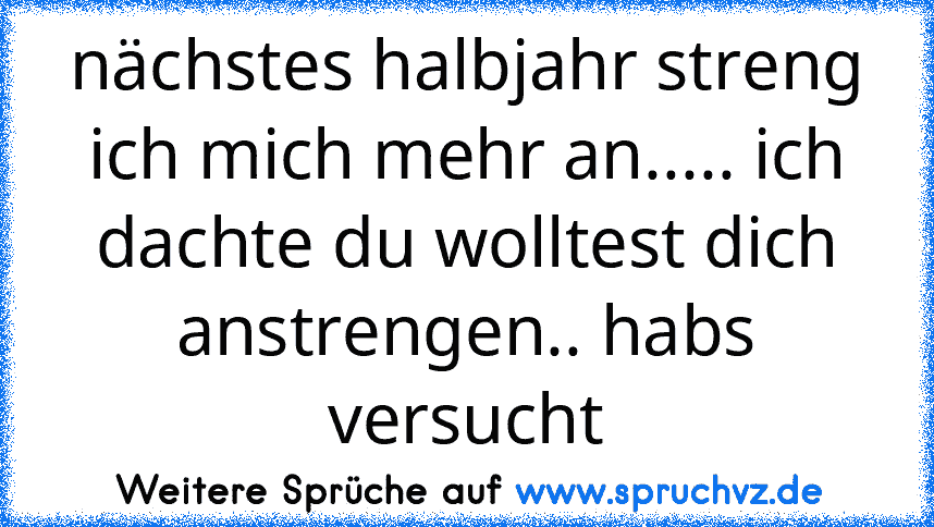 nächstes halbjahr streng ich mich mehr an..... ich dachte du wolltest dich anstrengen.. habs versucht