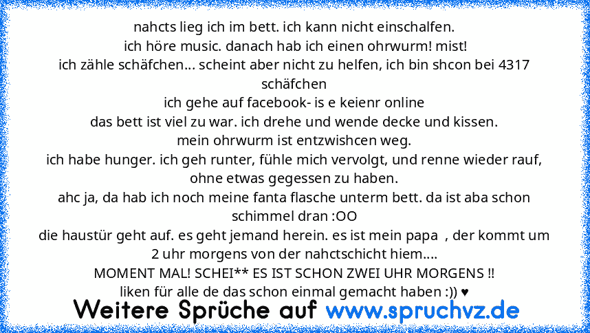 nahcts lieg ich im bett. ich kann nicht einschalfen.
 ich höre music. danach hab ich einen ohrwurm! mist!
ich zähle schäfchen... scheint aber nicht zu helfen, ich bin shcon bei 4317 schäfchen
ich gehe auf facebook- is e keienr online
das bett ist viel zu war. ich drehe und wende decke und kissen.
mein ohrwurm ist entzwishcen weg.
ich habe hunger. ich geh runter, fühle mich vervolgt, und renne w...