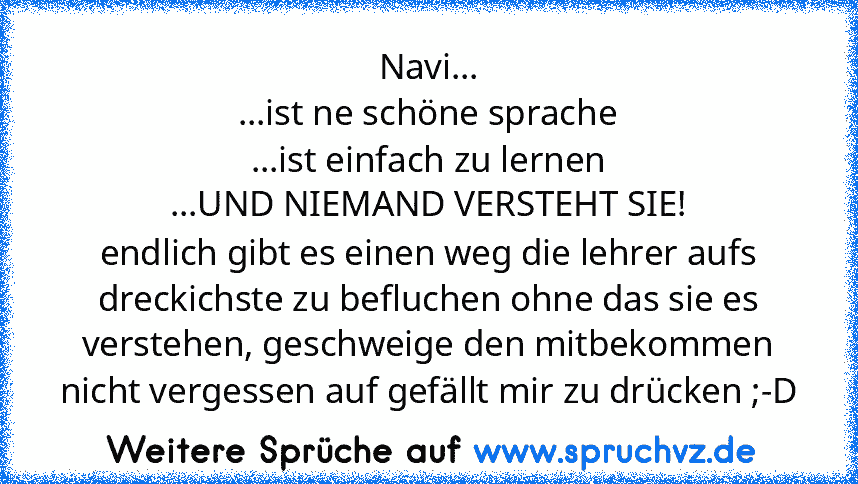 Navi...
...ist ne schöne sprache
...ist einfach zu lernen
...UND NIEMAND VERSTEHT SIE!
endlich gibt es einen weg die lehrer aufs dreckichste zu befluchen ohne das sie es verstehen, geschweige den mitbekommen
nicht vergessen auf gefällt mir zu drücken ;-D