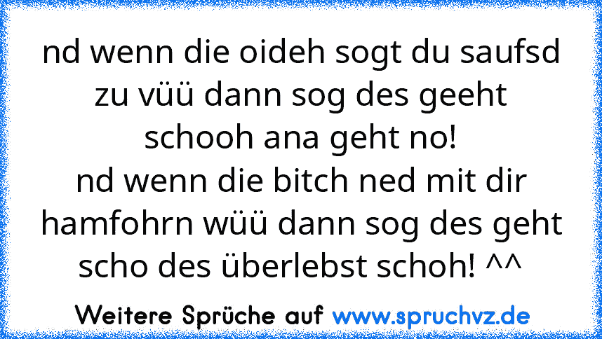 nd wenn die oideh sogt du saufsd zu vüü dann sog des geeht schooh ana geht no!
nd wenn die bitch ned mit dir hamfohrn wüü dann sog des geht scho des überlebst schoh! ^^