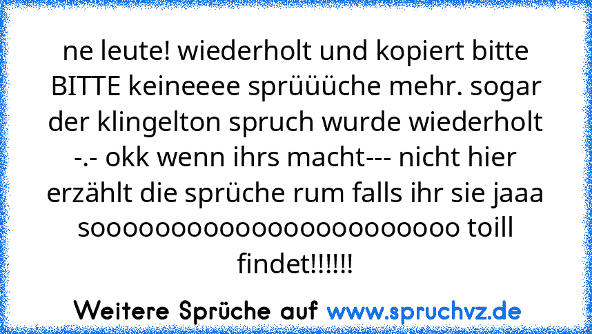 ne leute! wiederholt und kopiert bitte BITTE keineeee sprüüüche mehr. sogar der klingelton spruch wurde wiederholt -.- okk wenn ihrs macht--- nicht hier erzählt die sprüche rum falls ihr sie jaaa sooooooooooooooooooooooo toill findet!!!!!!