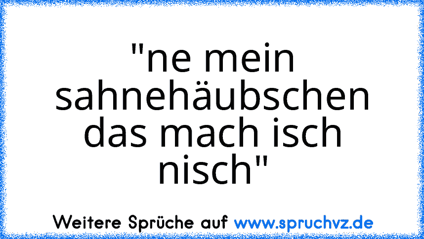 "ne mein sahnehäubschen das mach isch nisch"