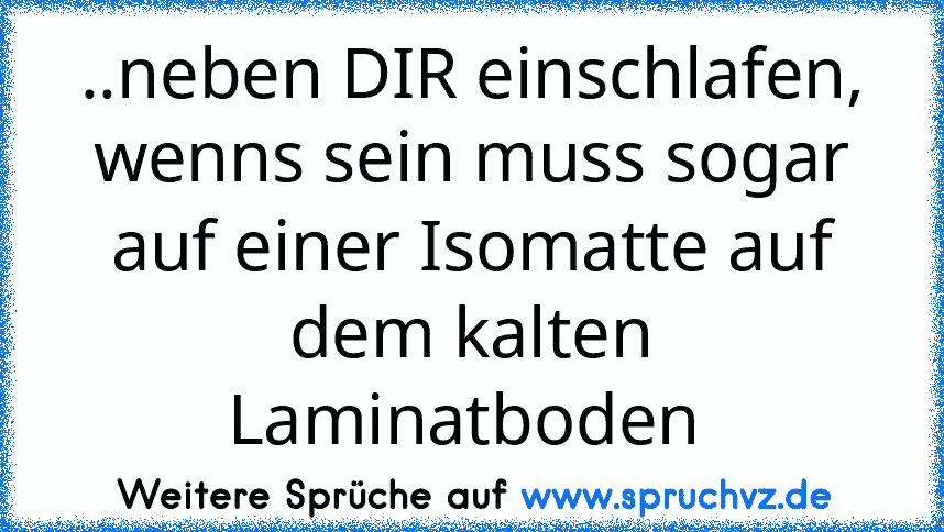 ..neben DIR einschlafen, wenns sein muss sogar auf einer Isomatte auf dem kalten Laminatboden 