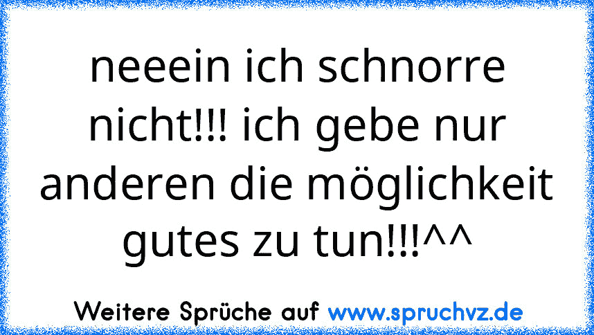 neeein ich schnorre nicht!!! ich gebe nur anderen die möglichkeit gutes zu tun!!!^^