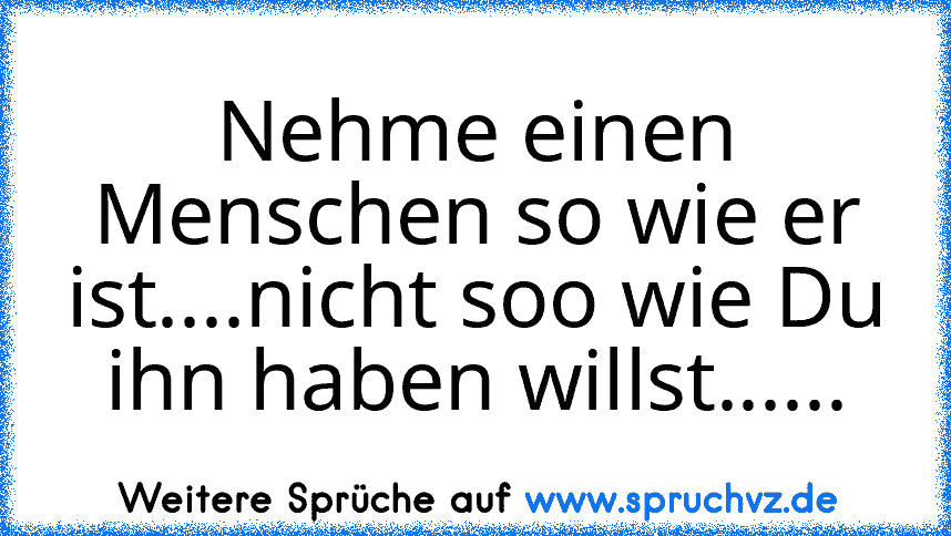 Nehme einen Menschen so wie er ist....nicht soo wie Du ihn haben willst......