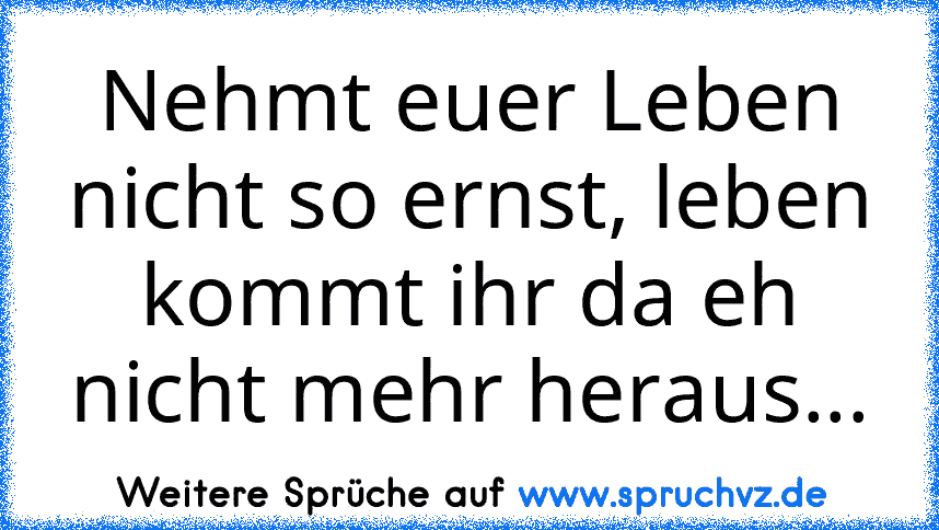 Nehmt euer Leben nicht so ernst, leben kommt ihr da eh nicht mehr heraus...