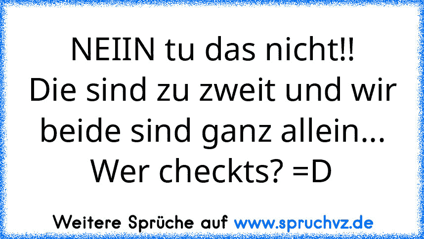 NEIIN tu das nicht!!
Die sind zu zweit und wir beide sind ganz allein...
Wer checkts? =D