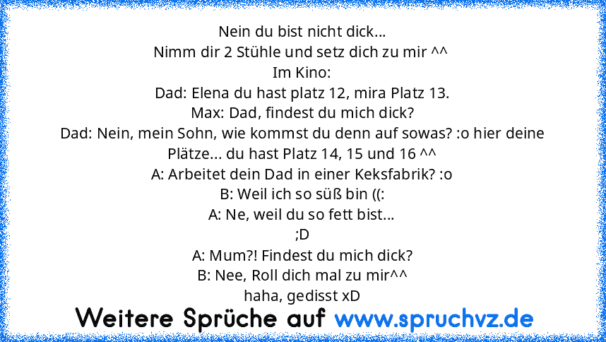 Nein du bist nicht dick...
Nimm dir 2 Stühle und setz dich zu mir ^^ 
Im Kino:
Dad: Elena du hast platz 12, mira Platz 13.
Max: Dad, findest du mich dick?
Dad: Nein, mein Sohn, wie kommst du denn auf sowas? :o hier deine Plätze... du hast Platz 14, 15 und 16 ^^
A: Arbeitet dein Dad in einer Keksfabrik? :o
B: Weil ich so süß bin ((:
A: Ne, weil du so fett bist...
;D
A: Mum?! Findest du mich dick...