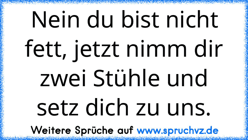 Nein du bist nicht fett, jetzt nimm dir zwei Stühle und setz dich zu uns.