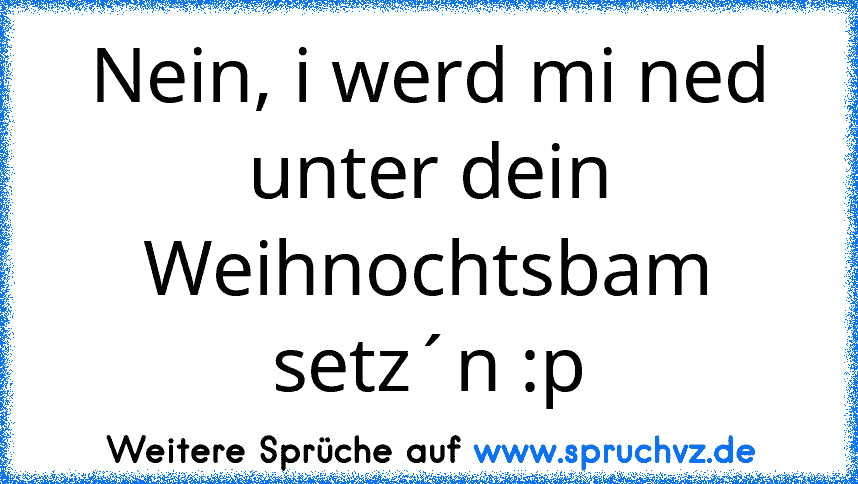 Nein, i werd mi ned unter dein Weihnochtsbam setz´n :p