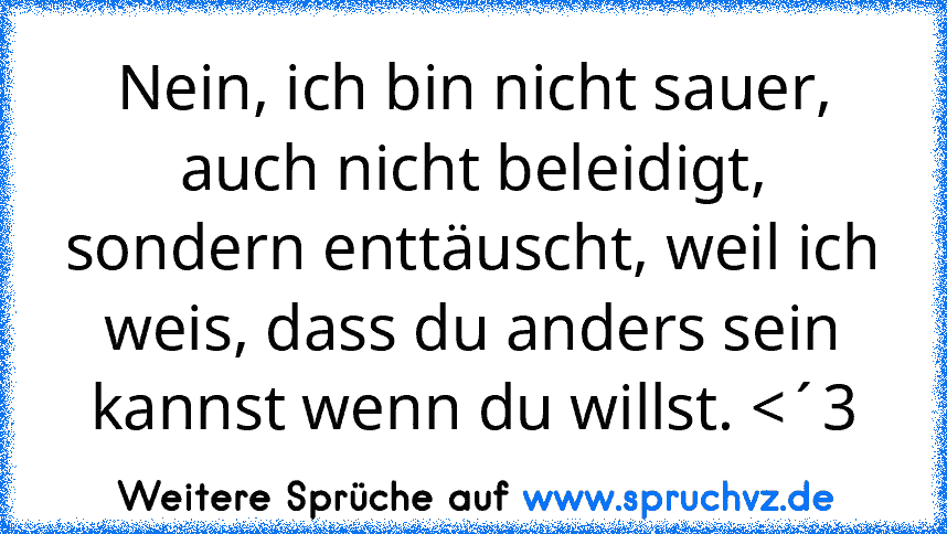 Nein, ich bin nicht sauer, auch nicht beleidigt, sondern enttäuscht, weil ich weis, dass du anders sein kannst wenn du willst. 