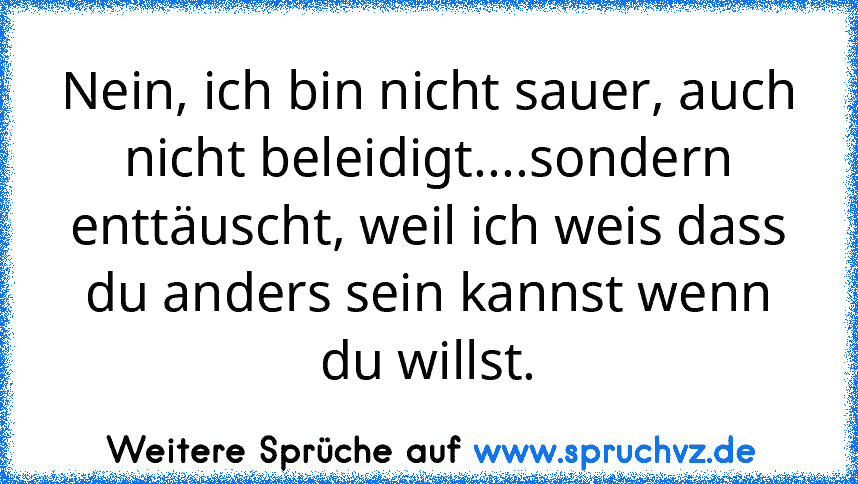 Nein, ich bin nicht sauer, auch nicht beleidigt....sondern enttäuscht, weil ich weis dass du anders sein kannst wenn du willst.