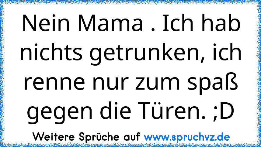 Nein Mama . Ich hab nichts getrunken, ich renne nur zum spaß gegen die Türen. ;D