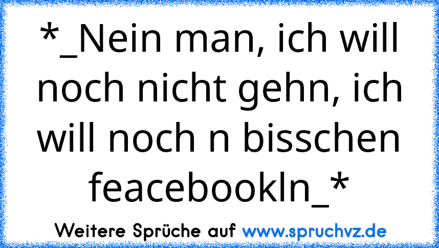 *_Nein man, ich will noch nicht gehn, ich will noch n bisschen feacebookln_*