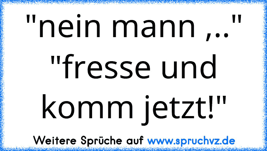 "nein mann ,.." "fresse und komm jetzt!"