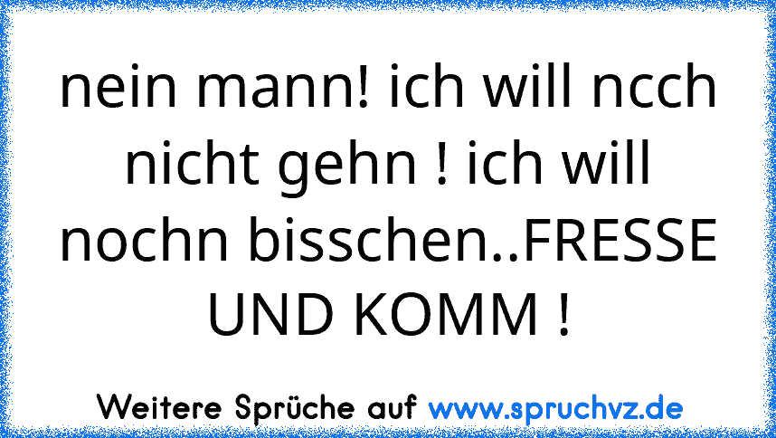 nein mann! ich will ncch nicht gehn ! ich will nochn bisschen..FRESSE UND KOMM !