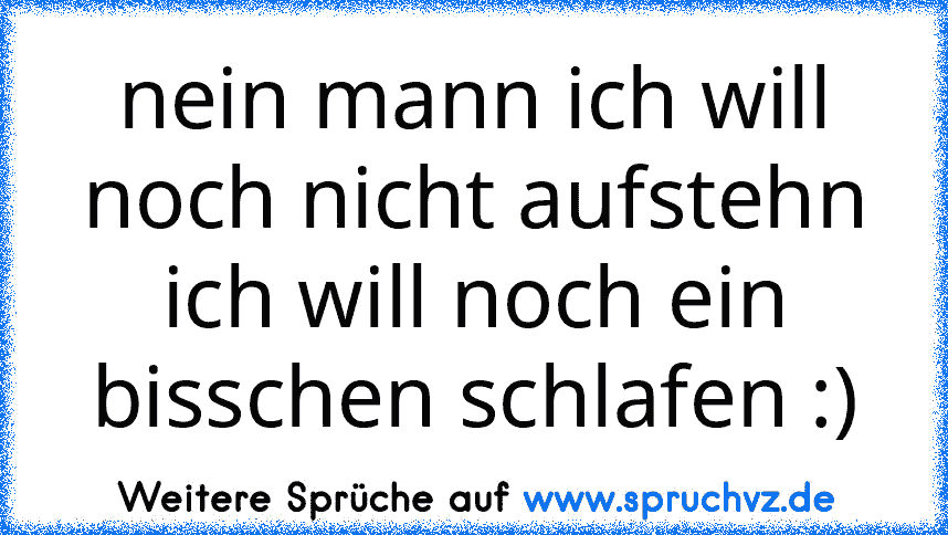 nein mann ich will noch nicht aufstehn ich will noch ein bisschen schlafen :)