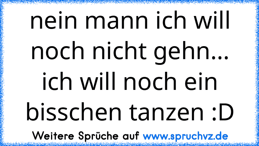 nein mann ich will noch nicht gehn... ich will noch ein bisschen tanzen :D