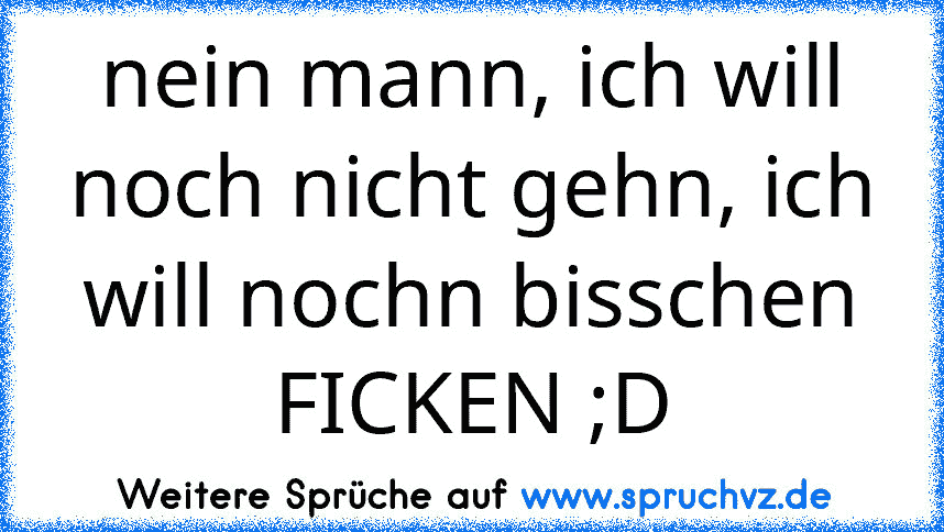 nein mann, ich will noch nicht gehn, ich will nochn bisschen FICKEN ;D