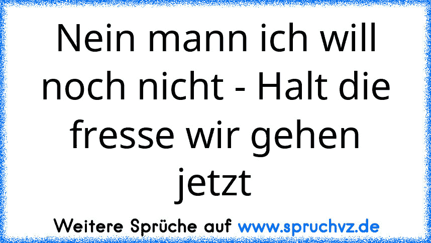 Nein mann ich will noch nicht - Halt die fresse wir gehen jetzt