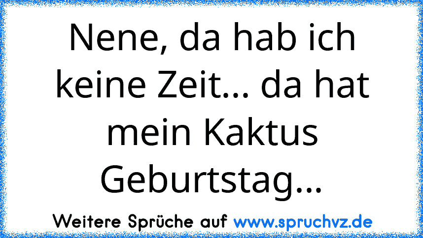 Nene, da hab ich keine Zeit... da hat mein Kaktus Geburtstag...