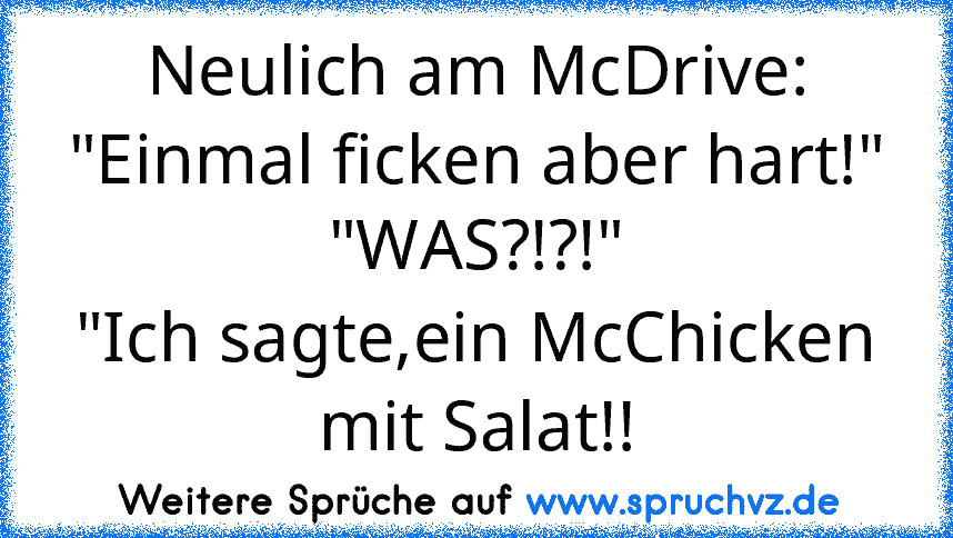 Neulich am McDrive:
"Einmal ficken aber hart!"
"WAS?!?!"
"Ich sagte,ein McChicken mit Salat!!