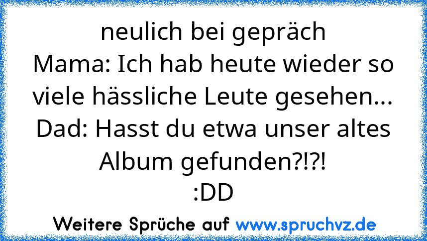 neulich bei gepräch
Mama: Ich hab heute wieder so viele hässliche Leute gesehen...
Dad: Hasst du etwa unser altes Album gefunden?!?!
:DD