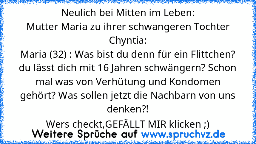 Neulich bei Mitten im Leben:
Mutter Maria zu ihrer schwangeren Tochter Chyntia:
Maria (32) : Was bist du denn für ein Flittchen? du lässt dich mit 16 Jahren schwängern? Schon mal was von Verhütung und Kondomen gehört? Was sollen jetzt die Nachbarn von uns denken?!
Wers checkt,GEFÄLLT MIR klicken ;)