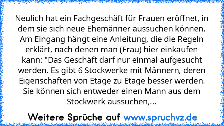 Neulich hat ein Fachgeschäft für Frauen eröffnet, in dem sie sich neue Ehemänner aussuchen können.
Am Eingang hängt eine Anleitung, die die Regeln erklärt, nach denen man (Frau) hier einkaufen kann: "Das Geschäft darf nur einmal aufgesucht werden. Es gibt 6 Stockwerke mit Männern, deren Eigenschaften von Etage zu Etage besser werden.
Sie können sich entweder einen Mann aus dem Stockwerk aussuch...