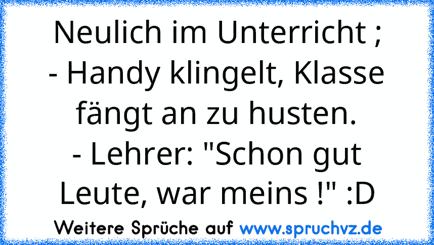 Neulich im Unterricht ;
- Handy klingelt, Klasse fängt an zu husten.
- Lehrer: "Schon gut Leute, war meins !" :D