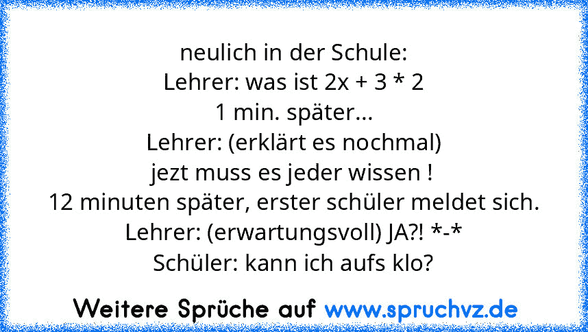 neulich in der Schule:
Lehrer: was ist 2x + 3 * 2
1 min. später...
Lehrer: (erklärt es nochmal)
jezt muss es jeder wissen !
12 minuten später, erster schüler meldet sich.
Lehrer: (erwartungsvoll) JA?! *-*
Schüler: kann ich aufs klo?