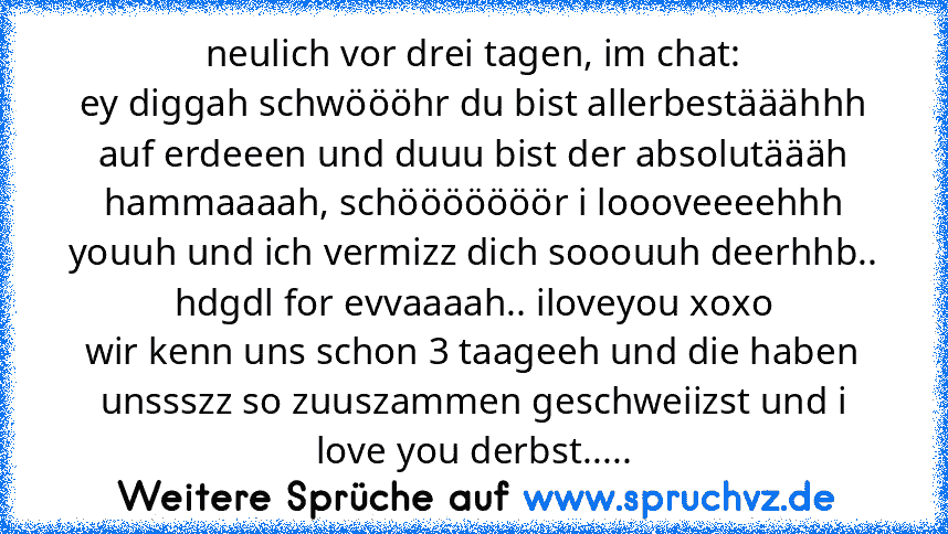 neulich vor drei tagen, im chat:
ey diggah schwöööhr du bist allerbestääähhh auf erdeeen und duuu bist der absolutäääh hammaaaah, schööööööör i loooveeeehhh youuh und ich vermizz dich sooouuh deerhhb..
hdgdl for evvaaaah.. iloveyou xoxo
wir kenn uns schon 3 taageeh und die haben unssszz so zuuszammen geschweiizst und i love you derbst.....