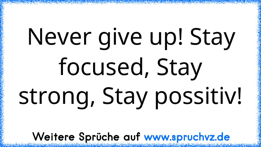 Never give up! Stay focused, Stay strong, Stay possitiv!