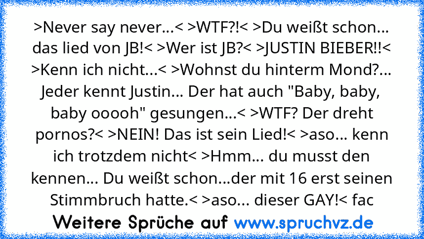 >Never say never...< >WTF?!< >Du weißt schon... das lied von JB!< >Wer ist JB?< >JUSTIN BIEBER!!< >Kenn ich nicht...< >Wohnst du hinterm Mond?... Jeder kennt Justin... Der hat auch "Baby, baby, baby ooooh" gesungen...< >WTF? Der dreht pornos?< >NEIN! Das ist sein Lied!< >aso... kenn ich trotzdem nicht< >Hmm... du musst den kennen... Du weißt schon...der mit 16 erst seinen Stimmbruch hatte.< >as...