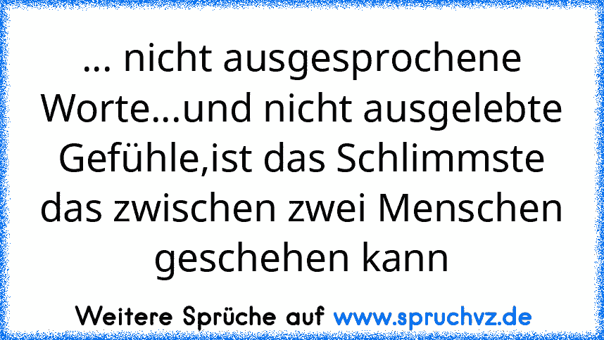 ... nicht ausgesprochene Worte...und nicht ausgelebte Gefühle,ist das Schlimmste das zwischen zwei Menschen geschehen kann