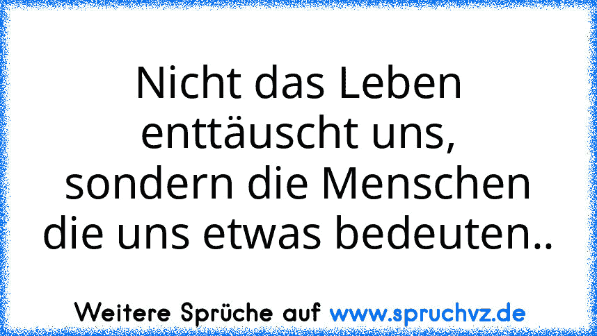 Nicht das Leben enttäuscht uns,
sondern die Menschen die uns etwas bedeuten..