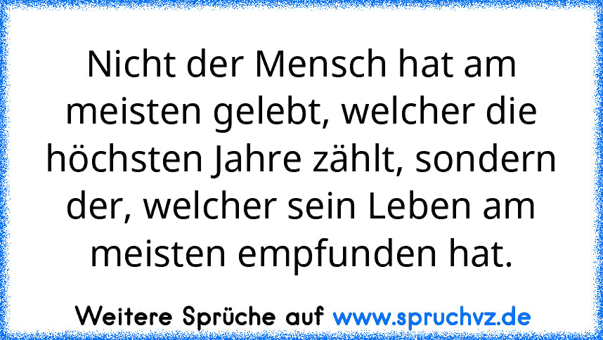 Nicht der Mensch hat am meisten gelebt, welcher die höchsten Jahre zählt, sondern der, welcher sein Leben am meisten empfunden hat.