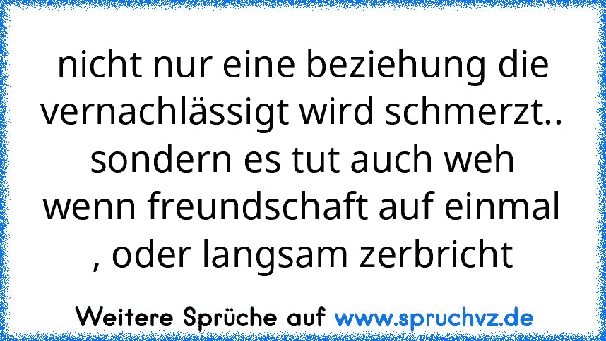 nicht nur eine beziehung die vernachlässigt wird schmerzt.. sondern es tut auch weh wenn freundschaft auf einmal , oder langsam zerbricht