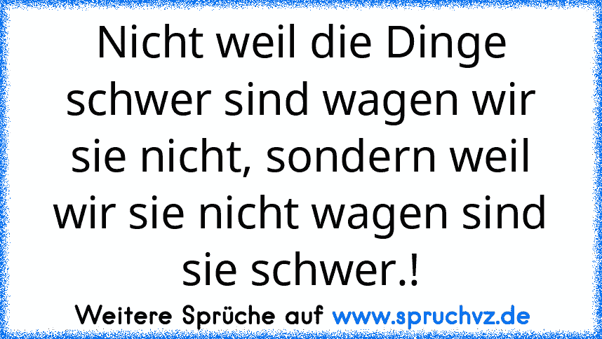 Nicht weil die Dinge schwer sind wagen wir sie nicht, sondern weil wir sie nicht wagen sind sie schwer.!