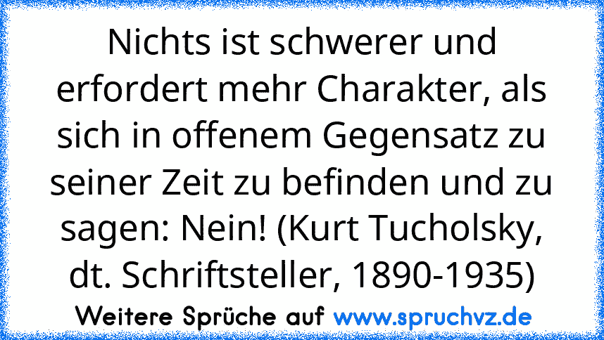 Nichts ist schwerer und erfordert mehr Charakter, als sich in offenem Gegensatz zu seiner Zeit zu befinden und zu sagen: Nein! (Kurt Tucholsky, dt. Schriftsteller, 1890-1935)