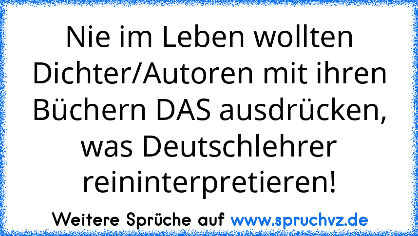 Nie im Leben wollten Dichter/Autoren mit ihren Büchern DAS ausdrücken, was Deutschlehrer reininterpretieren!