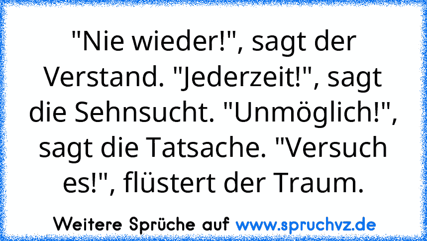 "Nie wieder!", sagt der Verstand. "Jederzeit!", sagt die Sehnsucht. "Unmöglich!", sagt die Tatsache. "Versuch es!", flüstert der Traum.