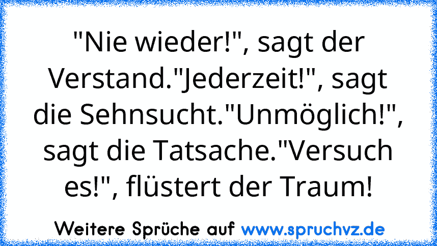 "Nie wieder!", sagt der Verstand."Jederzeit!", sagt die Sehnsucht."Unmöglich!", sagt die Tatsache."Versuch es!", flüstert der Traum!