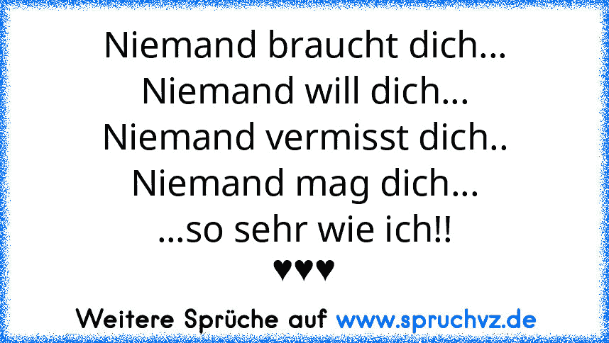 Niemand braucht dich...
Niemand will dich...
Niemand vermisst dich..
Niemand mag dich...
...so sehr wie ich!!
♥♥♥