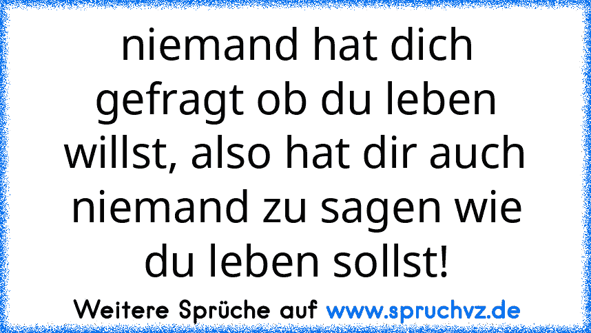 niemand hat dich gefragt ob du leben willst, also hat dir auch niemand zu sagen wie du leben sollst!