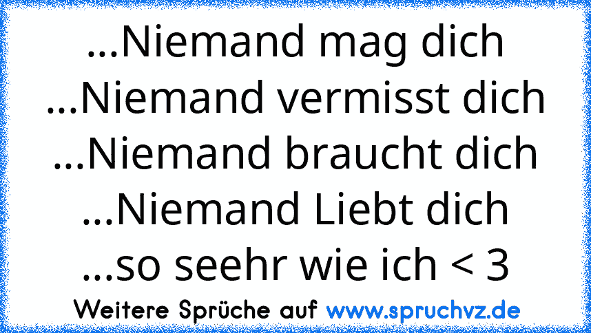 ...Niemand mag dich
...Niemand vermisst dich
...Niemand braucht dich
...Niemand Liebt dich
...so seehr wie ich < 3