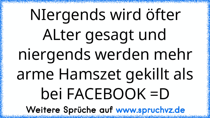 NIergends wird öfter ALter gesagt und niergends werden mehr arme Hamszet gekillt als bei FACEBOOK =D