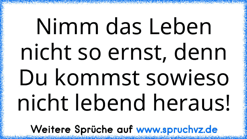 Nimm das Leben nicht so ernst, denn Du kommst sowieso nicht lebend heraus!