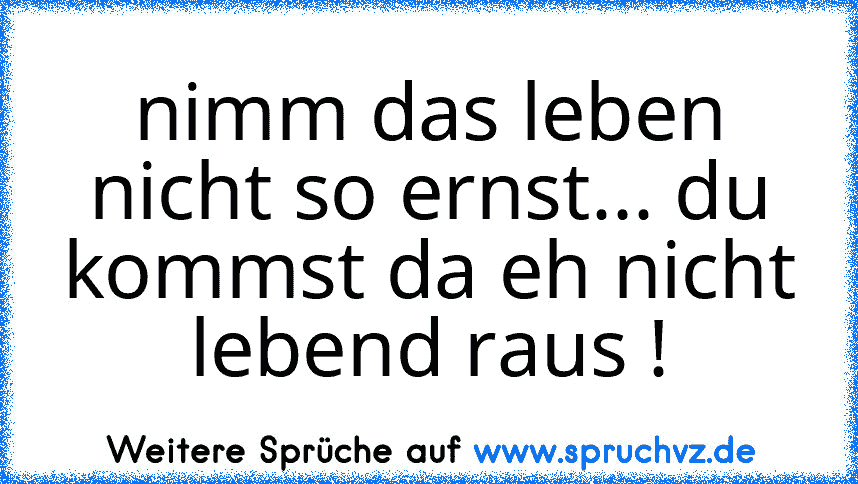 nimm das leben nicht so ernst... du kommst da eh nicht lebend raus !